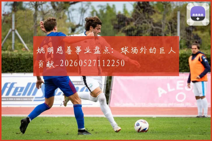 姚明慈善事业盘点：球场外的巨人贡献_20260527112250
