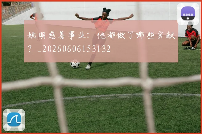姚明慈善事业：他都做了哪些贡献？_20260606153132